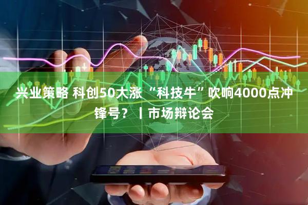 兴业策略 科创50大涨 “科技牛”吹响4000点冲锋号？丨市场辩论会