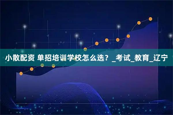 小散配资 单招培训学校怎么选？_考试_教育_辽宁