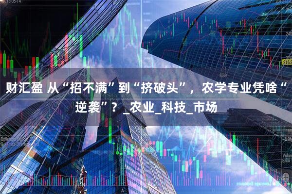 财汇盈 从“招不满”到“挤破头”，农学专业凭啥“逆袭”？_农业_科技_市场