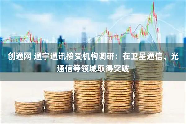 创通网 通宇通讯接受机构调研：在卫星通信、光通信等领域取得突破