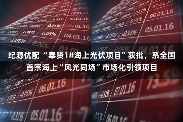 纪源优配 “奉贤1#海上光伏项目”获批，系全国首宗海上“风光同场”市场化引领项目