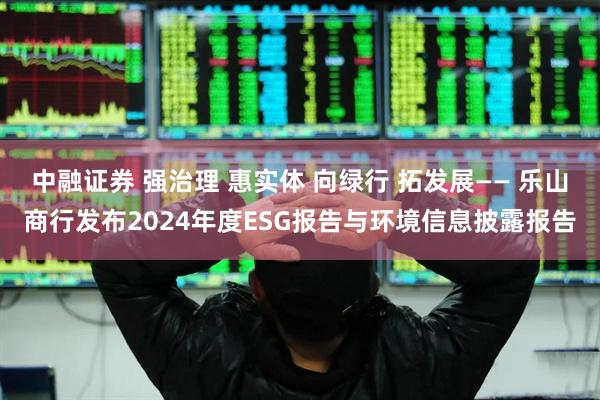 中融证券 强治理 惠实体 向绿行 拓发展—— 乐山商行发布2024年度ESG报告与环境信息披露报告