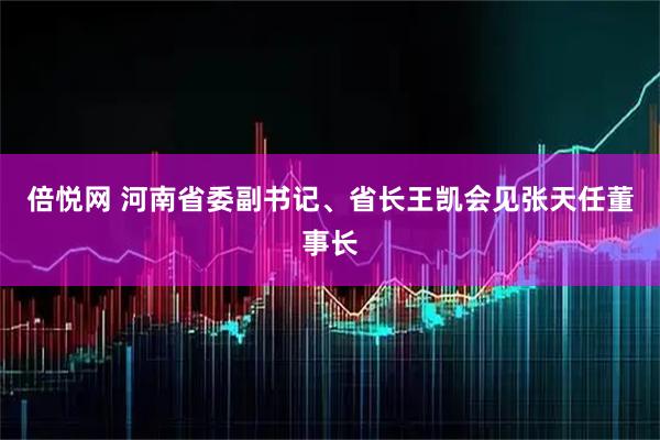 倍悦网 河南省委副书记、省长王凯会见张天任董事长