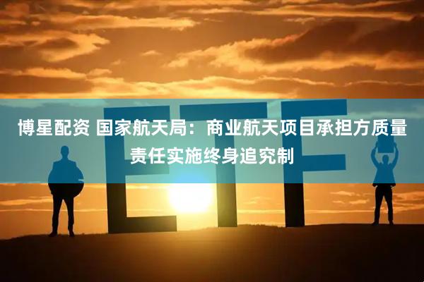 博星配资 国家航天局：商业航天项目承担方质量责任实施终身追究制