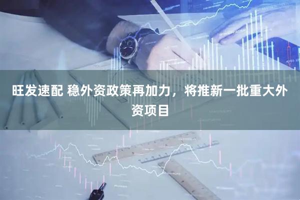 旺发速配 稳外资政策再加力，将推新一批重大外资项目