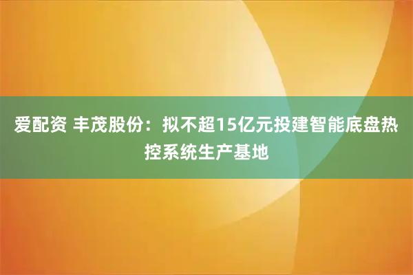 爱配资 丰茂股份：拟不超15亿元投建智能底盘热控系统生产基地