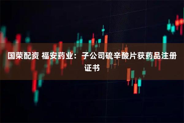 国荣配资 福安药业：子公司硫辛酸片获药品注册证书