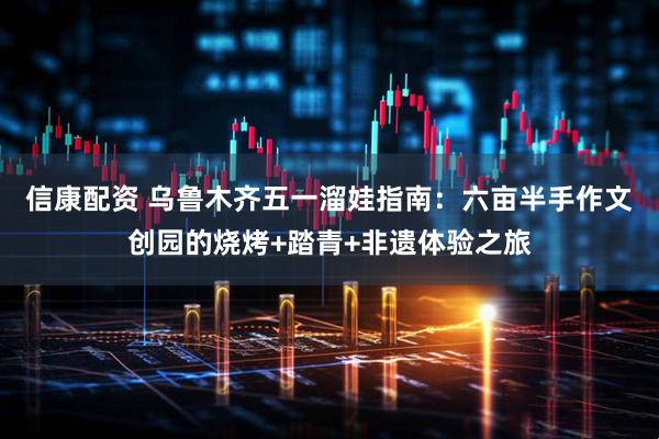 信康配资 乌鲁木齐五一溜娃指南：六亩半手作文创园的烧烤+踏青+非遗体验之旅