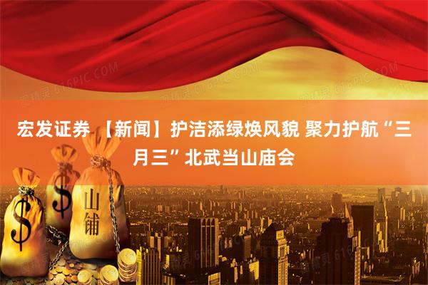 宏发证券 【新闻】护洁添绿焕风貌 聚力护航“三月三”北武当山庙会