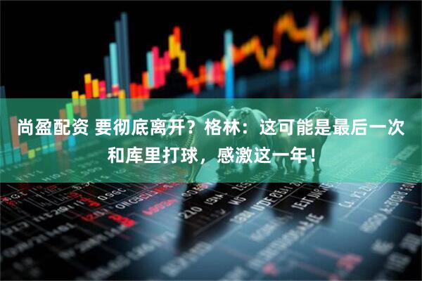 尚盈配资 要彻底离开？格林：这可能是最后一次和库里打球，感激这一年！
