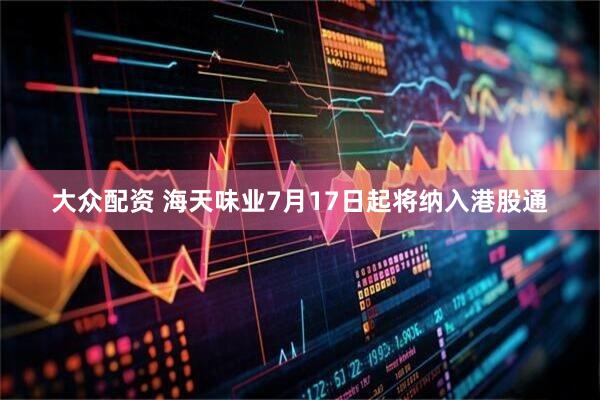 大众配资 海天味业7月17日起将纳入港股通