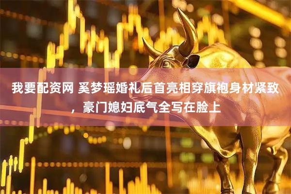 我要配资网 奚梦瑶婚礼后首亮相穿旗袍身材紧致，豪门媳妇底气全写在脸上