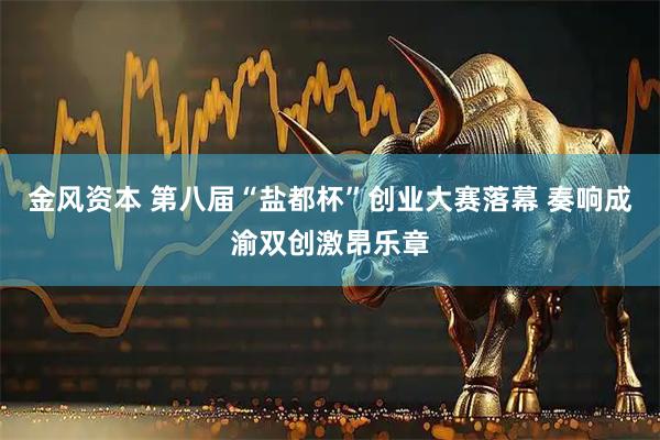 金风资本 第八届“盐都杯”创业大赛落幕 奏响成渝双创激昂乐章